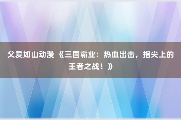 父爱如山动漫 《三国霸业：热血出击，指尖上的王者之战！》