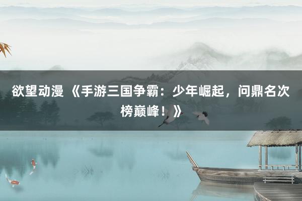 欲望动漫 《手游三国争霸：少年崛起，问鼎名次榜巅峰！》