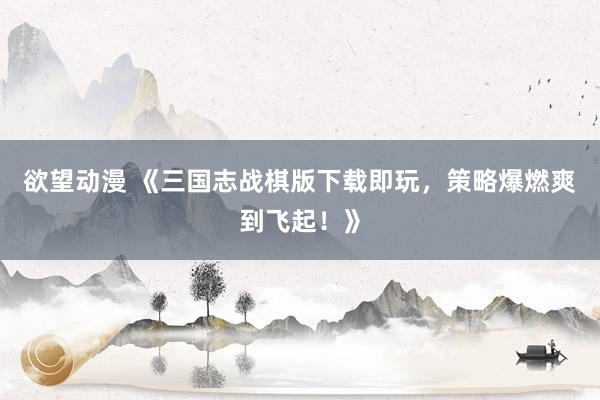 欲望动漫 《三国志战棋版下载即玩，策略爆燃爽到飞起！》