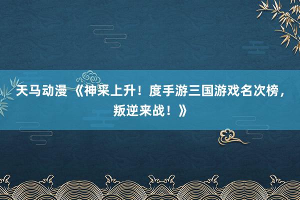 天马动漫 《神采上升！度手游三国游戏名次榜，叛逆来战！》