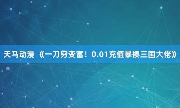 天马动漫 《一刀穷变富！0.01充值暴揍三国大佬》