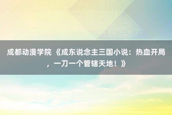 成都动漫学院 《成东说念主三国小说：热血开局，一刀一个管辖天地！》