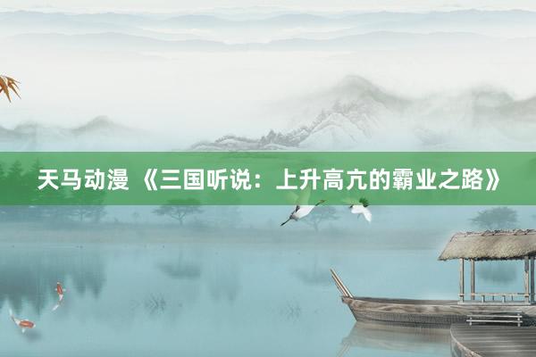 天马动漫 《三国听说：上升高亢的霸业之路》