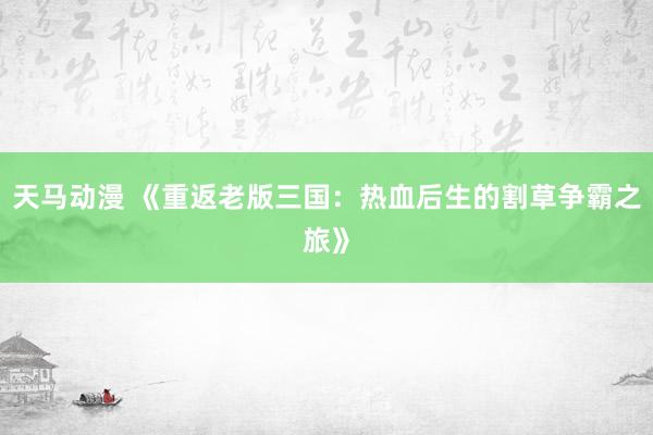 天马动漫 《重返老版三国：热血后生的割草争霸之旅》