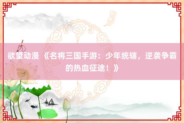 欲望动漫 《名将三国手游：少年统辖，逆袭争霸的热血征途！》