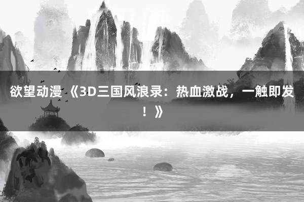 欲望动漫 《3D三国风浪录：热血激战，一触即发！》