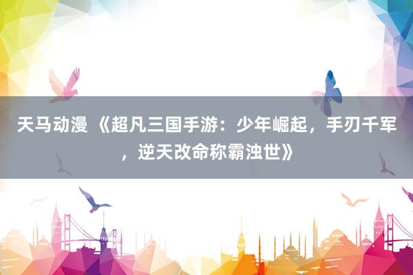 天马动漫 《超凡三国手游：少年崛起，手刃千军，逆天改命称霸浊世》