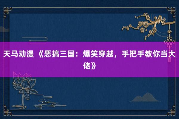 天马动漫 《恶搞三国：爆笑穿越，手把手教你当大佬》