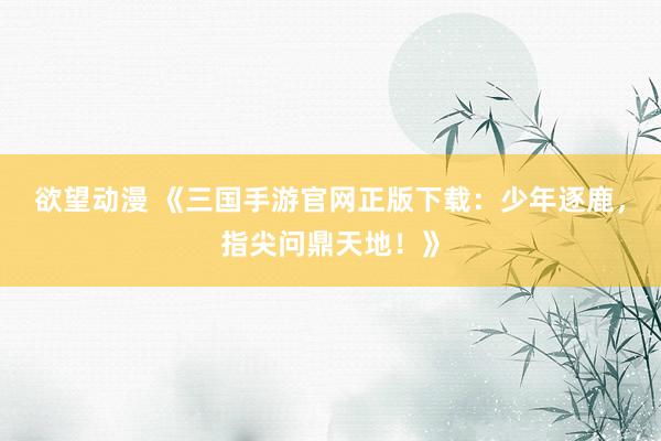 欲望动漫 《三国手游官网正版下载：少年逐鹿，指尖问鼎天地！》