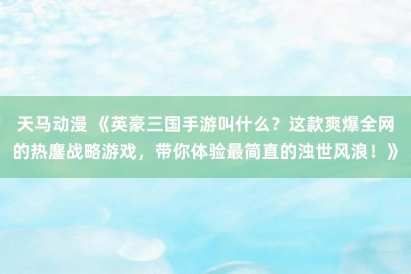 天马动漫 《英豪三国手游叫什么？这款爽爆全网的热鏖战略游戏，带你体验最简直的浊世风浪！》