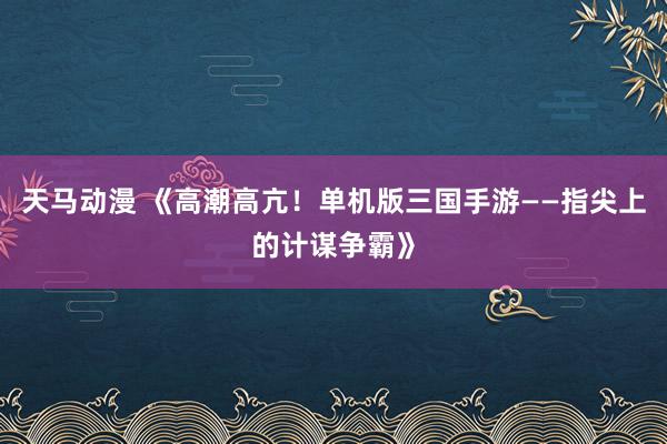 天马动漫 《高潮高亢！单机版三国手游——指尖上的计谋争霸》