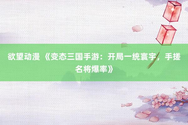 欲望动漫 《变态三国手游：开局一统寰宇，手搓名将爆率》