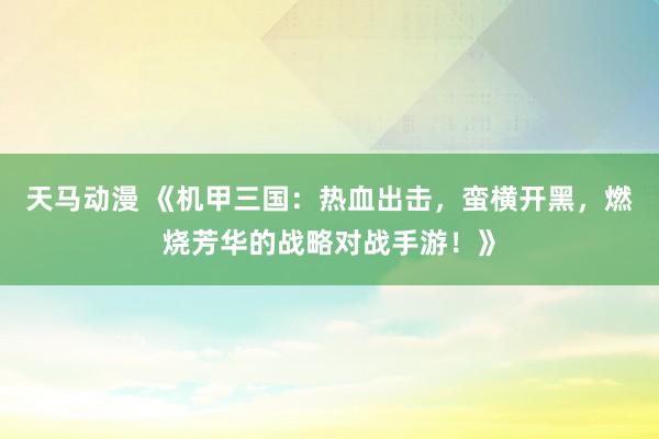 天马动漫 《机甲三国：热血出击，蛮横开黑，燃烧芳华的战略对战手游！》