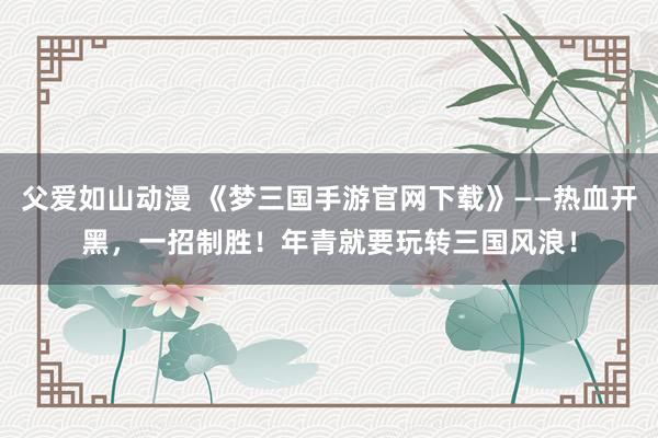 父爱如山动漫 《梦三国手游官网下载》——热血开黑，一招制胜！年青就要玩转三国风浪！