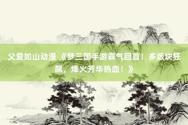 父爱如山动漫 《梦三国手游霸气回首！多版块狂飙，烽火芳华热血！》
