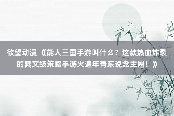 欲望动漫 《能人三国手游叫什么？这款热血炸裂的爽文级策略手游火遍年青东说念主圈！》