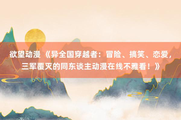 欲望动漫 《异全国穿越者：冒险、搞笑、恋爱，三军覆灭的同东谈主动漫在线不雅看！》